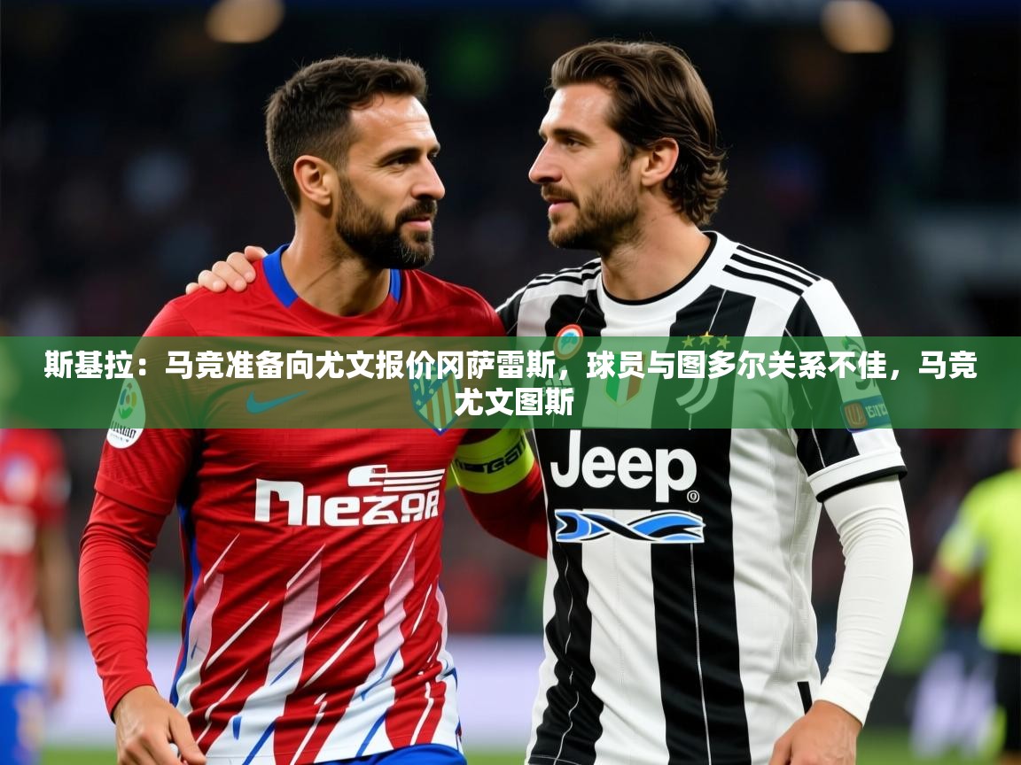 2025爱游戏登录器斯基拉：马竞准备向尤文报价冈萨雷斯，球员与图多尔关系不佳，马竞 尤文图斯